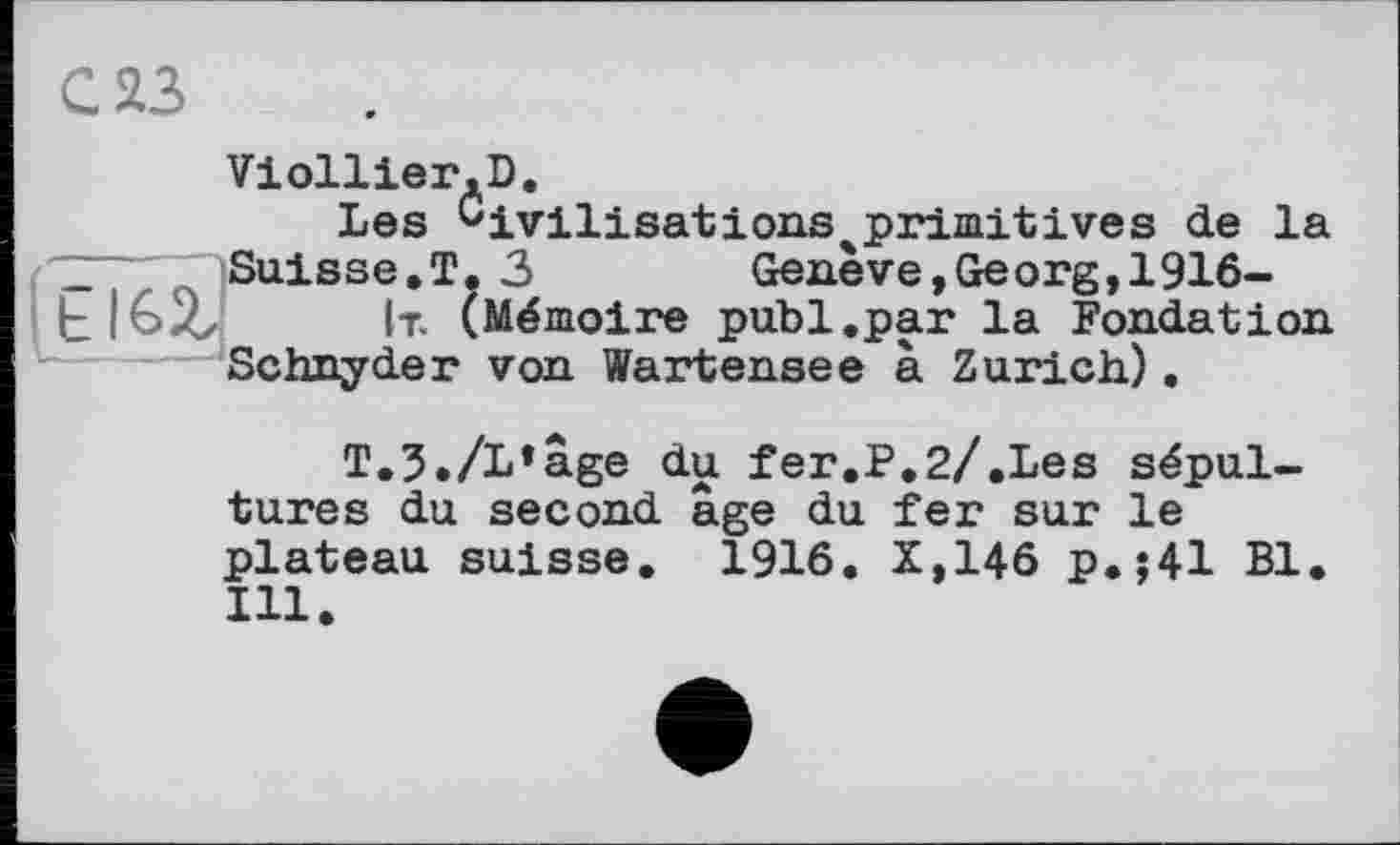 ﻿С 23
Viollier.D,
Les ^ivilisations^primitives de la ~	Suisse.T.3	Genève,Georg,1916-
ЬІ&Хх It. (Mémoire publ.par la Fondation Schnyder von Wartensee à Zurich).
T,5./L»âge du fer.P.2/.Les sépultures du second âge du fer sur le plateau suisse. 1916. X,146 p.:41 Bl. Ill.